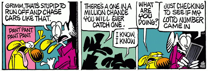 Mother Goose:  Grimmy, it's silly to go off and chase cars like that.  There's a one in a million chance you'll catch one.  Grimmy:  I know, I know.  (Moments later)  Grimmy to Mother Goose, whose looking at a smart phone:  What are you doing?  Mother Goose:  Checking to see if my lottery number came in.