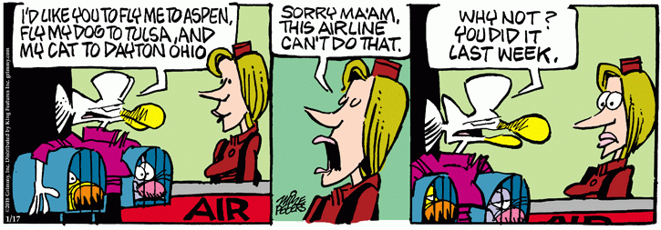 Mother Goose with two pets in carriers at airline ticket counter:  I'd like you to fly my dog to Tulsa and my cat to Dayton.  Ticket agent:  Sorry, ma'am, this airline can't do that.  Mother Goose:  Why not?  You did it last week.